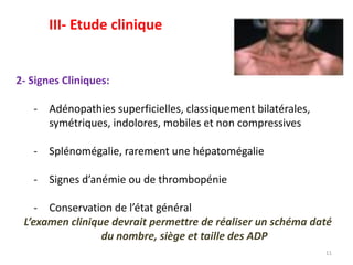 2- Signes Cliniques:
- Adénopathies superficielles, classiquement bilatérales,
symétriques, indolores, mobiles et non compressives
- Splénomégalie, rarement une hépatomégalie
- Signes d’anémie ou de thrombopénie
- Conservation de l’état général
L’examen clinique devrait permettre de réaliser un schéma daté
du nombre, siège et taille des ADP
11
III- Etude clinique
 