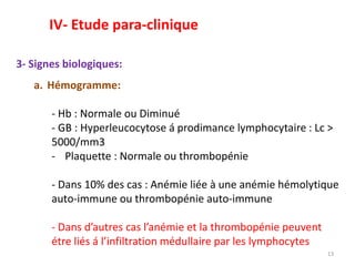 3- Signes biologiques:
a. Hémogramme:
- Hb : Normale ou Diminué
- GB : Hyperleucocytose á prodimance lymphocytaire : Lc >
5000/mm3
- Plaquette : Normale ou thrombopénie
- Dans 10% des cas : Anémie liée à une anémie hémolytique
auto-immune ou thrombopénie auto-immune
- Dans d’autres cas l’anémie et la thrombopénie peuvent
étre liés á l’infiltration médullaire par les lymphocytes
13
IV- Etude para-clinique
 