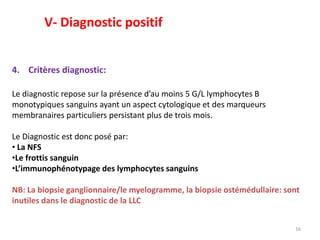 4. Critères diagnostic:
Le diagnostic repose sur la présence d’au moins 5 G/L lymphocytes B
monotypiques sanguins ayant un aspect cytologique et des marqueurs
membranaires particuliers persistant plus de trois mois.
Le Diagnostic est donc posé par:
• La NFS
•Le frottis sanguin
•L’immunophénotypage des lymphocytes sanguins
NB: La biopsie ganglionnaire/le myelogramme, la biopsie ostémédullaire: sont
inutiles dans le diagnostic de la LLC
16
V- Diagnostic positif
 