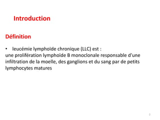 Définition
• leucémie lymphoïde chronique (LLC) est :
une prolifération lymphoïde B monoclonale responsable d'une
infiltration de la moelle, des ganglions et du sang par de petits
lymphocytes matures
2
Introduction
 