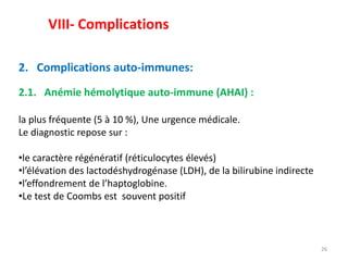 26
2. Complications auto-immunes:
2.1. Anémie hémolytique auto-immune (AHAI) :
la plus fréquente (5 à 10 %), Une urgence médicale.
Le diagnostic repose sur :
•le caractère régénératif (réticulocytes élevés)
•l’élévation des lactodéshydrogénase (LDH), de la bilirubine indirecte
•l’effondrement de l’haptoglobine.
•Le test de Coombs est souvent positif
VIII- Complications
 