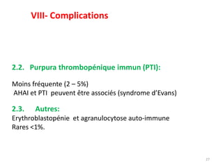 27
2.2. Purpura thrombopénique immun (PTI):
Moins fréquente (2 – 5%)
AHAI et PTI peuvent être associés (syndrome d’Evans)
2.3. Autres:
Erythroblastopénie et agranulocytose auto-immune
Rares <1%.
VIII- Complications
 
