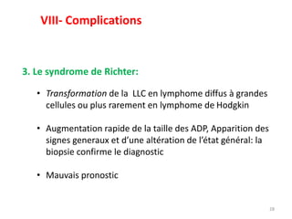 28
3. Le syndrome de Richter:
• Transformation de la LLC en lymphome diffus à grandes
cellules ou plus rarement en lymphome de Hodgkin
• Augmentation rapide de la taille des ADP, Apparition des
signes generaux et d’une altération de l’état général: la
biopsie confirme le diagnostic
• Mauvais pronostic
VIII- Complications
 