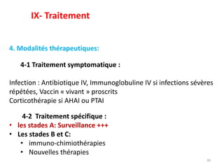 30
4. Modalités thérapeutiques:
4-1 Traitement symptomatique :
Infection : Antibiotique IV, Immunoglobuline IV si infections sévères
répétées, Vaccin « vivant » proscrits
Corticothérapie si AHAI ou PTAI
4-2 Traitement spécifique :
• les stades A: Surveillance +++
• Les stades B et C:
• immuno-chimiothérapies
• Nouvelles thérapies
IX- Traitement
 