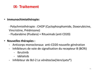 31
• Immunochimiothérapie:
- Polychmiothérapie : CHOP (Cyclophosphamide, Doxorubicine,
Vincristine, Prédnisone)
- Fludarabine (Fludara) + Rituximab (anti CD20)
• Nouvelles thérapies :
- Anticorps monoclonaux anti-CD20 nouvelle génération
- Inhibiteurs de voie de signalisation du recepteur B (BCRi)
- Ibrutinib
- Idélalisib
- Inhibiteur de Bcl-2 Le vénétoclax(Venclyxto®)
IX- Traitement
 