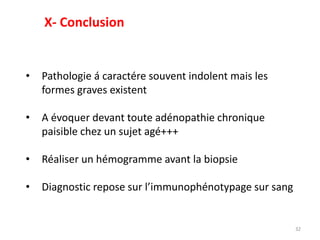 32
• Pathologie á caractére souvent indolent mais les
formes graves existent
• A évoquer devant toute adénopathie chronique
paisible chez un sujet agé+++
• Réaliser un hémogramme avant la biopsie
• Diagnostic repose sur l’immunophénotypage sur sang
X- Conclusion
 