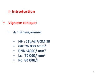 • Vignette clinique:
• A l’hémogramme:
• Hb : 15g/dl VGM 85
• GB: 76 000 /mm3
• PNN: 4000/ mm3
• Lc : 70 000/ mm3
• Pq: 80 000/l
6
I- Introduction
 