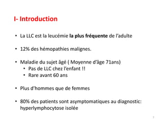 • La LLC est la leucémie la plus fréquente de l’adulte
• 12% des hémopathies malignes.
• Maladie du sujet âgé ( Moyenne d’âge 71ans)
• Pas de LLC chez l’enfant !!
• Rare avant 60 ans
• Plus d’hommes que de femmes
• 80% des patients sont asymptomatiques au diagnostic:
hyperlymphocytose isolée
7
I- Introduction
 