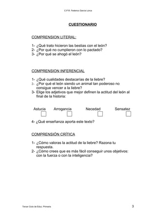 C.P.R. Federico García Lorca




                                          CUESTIONARIO


         COMPRENSION LITERAL:

         1- ¿Qué trato hicieron las bestias con el león?
         2- ¿Por qué no cumplieron con lo pactado?
         3- ¿Por qué se ahogó el león?



         COMPRENSION INFERENCIAL

         1- ¿Qué cualidades destacarías de la liebre?
         2- ¿Por qué el león siendo un animal tan poderoso no
            consigue vencer a la liebre?
         3- Elige los adjetivos que mejor definen la actitud del león al
            final de la historia:


           Astucia               Arrogancia                Necedad   Sensatez


         4- ¿Qué enseñanza aporta este texto?


         COMPRENSIÓN CRÍTICA

         1- ¿Cómo valoras la actitud de la liebre? Razona tu
            respuesta.
         2- ¿Cómo crees que es más fácil conseguir unos objetivos:
            con la fuerza o con la inteligencia?




Tercer Ciclo de Educ. Primaria                                                  3
 
