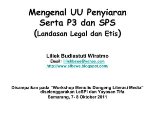 Mengenal UU Penyiaran
          Serta P3 dan SPS
        (Landasan Legal dan Etis)

               Liliek Budiastuti Wiratmo
                 Email: liliekbewe@yahoo.com
               http://www.elbewe.blogspot.com/




Disampaikan pada “Workshop Menulis Dongeng Literasi Media”
            diselenggarakan LeSPI dan Yayasan Tifa
               Semarang, 7- 8 Oktober 2011
 