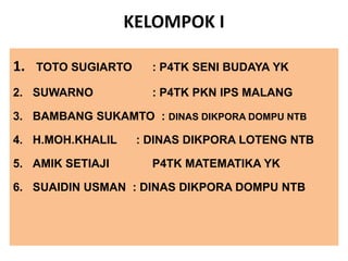 KELOMPOK I
1. TOTO SUGIARTO : P4TK SENI BUDAYA YK
2. SUWARNO : P4TK PKN IPS MALANG
3. BAMBANG SUKAMTO : DINAS DIKPORA DOMPU NTB
4. H.MOH.KHALIL : DINAS DIKPORA LOTENG NTB
5. AMIK SETIAJI P4TK MATEMATIKA YK
6. SUAIDIN USMAN : DINAS DIKPORA DOMPU NTB
 