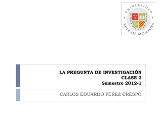 LA PREGUNTA DE INVESTIGACIÓN
                     CLASE 2
              Semestre 2012-1

CARLOS EDUARDO PÉREZ CRESPO
 