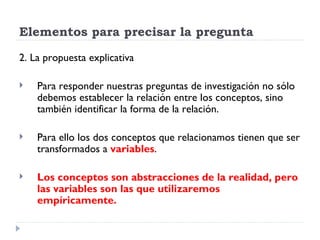 Elementos para precisar la pregunta

2. La propuesta explicativa

   Para responder nuestras preguntas de investigación no sólo
    debemos establecer la relación entre los conceptos, sino
    también identificar la forma de la relación.

   Para ello los dos conceptos que relacionamos tienen que ser
    transformados a variables.

   Los conceptos son abstracciones de la realidad, pero
    las variables son las que utilizaremos
    empíricamente.
 