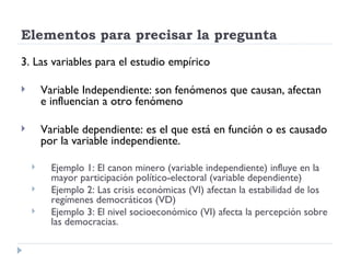 Elementos para precisar la pregunta
3. Las variables para el estudio empírico

       Variable Independiente: son fenómenos que causan, afectan
        e influencian a otro fenómeno

       Variable dependiente: es el que está en función o es causado
        por la variable independiente.

         Ejemplo 1: El canon minero (variable independiente) influye en la
          mayor participación político-electoral (variable dependiente)
         Ejemplo 2: Las crisis económicas (VI) afectan la estabilidad de los
          regímenes democráticos (VD)
         Ejemplo 3: El nivel socioeconómico (VI) afecta la percepción sobre
          las democracias.
 