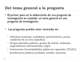 Del tema general a la pregunta
   El primer paso en la elaboración de una pregunta de
    investigación es trasladar un tema general en una
    pregunta de investigación.

   Las preguntas pueden estar centradas en:

       Individuos (votantes, ciudadanos, parlamentarios, jueces,
        residentes de un área específica)
       Grupos (partidos políticos, grupos de interés, sindicatos,
        organizaciones internacionales, ong’s)
       Instituciones (municipalidades, gobiernos regionales, CCLD’s)
       Jurisdicciones políticas (ciudades, estados, naciones)
 