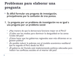 Problemas para elaborar una
pregunta
   Es difícil formular una pregunta de investigación,
    principalmente por la confusión de tres puntos.

1. La pregunta por un problema de investigación no es igual a
  una pregunta por un problema social:

       ¿Hay manera de que la democracia funcione mejor en el Perú?
       ¿Cuáles son los medios para disminuir la desigualdad en las zonas
        rurales del país?
       ¿Cómo hacer que los gobiernos regionales sean más eficientes en su
        gestión pública?
       ¿Es posible reducir la pobreza con el modelo económico neoliberal
        que ha seguido el Perú desde los 90’s?
       ¿El gobierno de Humala está implementando políticas adecuadas para
        reducir los conflictos sociales en el interior del país?
 