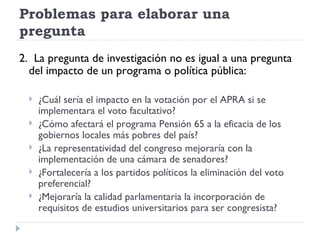 Problemas para elaborar una
pregunta
2. La pregunta de investigación no es igual a una pregunta
  del impacto de un programa o política pública:

     ¿Cuál sería el impacto en la votación por el APRA si se
      implementara el voto facultativo?
     ¿Cómo afectará el programa Pensión 65 a la eficacia de los
      gobiernos locales más pobres del país?
     ¿La representatividad del congreso mejoraría con la
      implementación de una cámara de senadores?
     ¿Fortalecería a los partidos políticos la eliminación del voto
      preferencial?
     ¿Mejoraría la calidad parlamentaria la incorporación de
      requisitos de estudios universitarios para ser congresista?
 