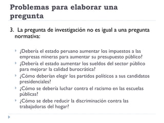 Problemas para elaborar una
pregunta
3. La pregunta de investigación no es igual a una pregunta
  normativa:

     ¿Debería el estado peruano aumentar los impuestos a las
      empresas mineras para aumentar su presupuesto público?
     ¿Debería el estado aumentar los sueldos del sector público
      para mejorar la calidad burocrática?
     ¿Cómo deberían elegir los partidos políticos a sus candidatos
      presidenciales?
     ¿Cómo se debería luchar contra el racismo en las escuelas
      públicas?
     ¿Cómo se debe reducir la discriminación contra las
      trabajadoras del hogar?
 
