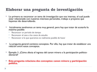Elaborar una pregunta de investigación
   Lo primero es reconocer un tema de investigación que nos interesa, el cual puede
    estar relacionado con nuestros intereses personales, trabajo o proyecto que
    hayamos ido desarrollando.

   Inicialmente tendremos un tema muy general, pero hay que tratar de acotarlo lo
    máximo posible:
       Reconocer un período de tiempo
       Reconocer el caso o los casos de estudio
       Reconocer si lo que queremos es realmente posible de hacer

    La pregunta general contiene conceptos. Por ello, hay que tratar de establecer una
    relación entre estos conceptos.

   Ejemplo 1: ¿Cómo afecta el ingreso del canon minero a la participación político-
    electoral?

   Esta pregunta relaciona dos conceptos: canon minero y participación
    política.
 