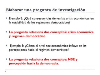 Elaborar una pregunta de investigación

   Ejemplo 2: ¿Qué consecuencias tienen las crisis económicas en
    la estabilidad de los regímenes democráticos?

   La pregunta relaciona dos conceptos: crisis económica
    y régimen democrático

    Ejemplo 3: ¿Cómo el nivel socioeconómico influye en las
    percepciones hacia el régimen democrático?

   La pregunta relaciona dos conceptos: NSE y
    percepción hacia la democracia.
 