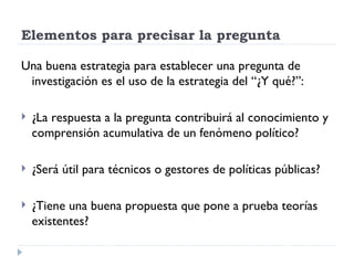 Elementos para precisar la pregunta

Una buena estrategia para establecer una pregunta de
 investigación es el uso de la estrategia del “¿Y qué?”:

   ¿La respuesta a la pregunta contribuirá al conocimiento y
    comprensión acumulativa de un fenómeno político?

   ¿Será útil para técnicos o gestores de políticas públicas?

   ¿Tiene una buena propuesta que pone a prueba teorías
    existentes?
 