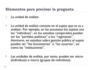 Elementos para precisar la pregunta

1.   La unidad de análisis

    La unidad de análisis consiste en el sujeto que se va a
     analizar. Por ejemplo, en las encuestas los sujetos son
     los “individuos”, en los estudios comparados pueden
     ser los “partidos políticos” o los “regímenes”.
     Asimismo, en estudios sobre gestión pública el sujeto
     pueden ser “los funcionarios” o “los usuarios”, así
     como las “instituciones”.

    Las unidades de análisis, por tanto, pueden ser micro
     (individuos) o macro (grupos de individuos).
 