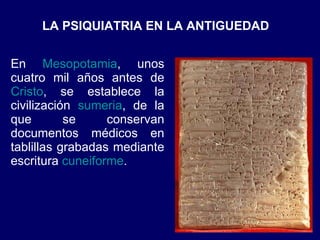 LA PSIQUIATRIA EN LA ANTIGUEDAD  En  Mesopotamia , unos cuatro mil años antes de  Cristo , se establece la civilización  sumeria , de la que se conservan documentos médicos en tablillas grabadas mediante escritura  cuneiforme .  