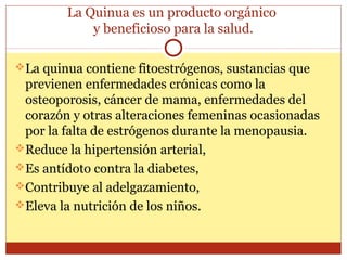 La Quinua es un producto orgánico
y beneficioso para la salud.
La quinua contiene fitoestrógenos, sustancias que
previenen enfermedades crónicas como la
osteoporosis, cáncer de mama, enfermedades del
corazón y otras alteraciones femeninas ocasionadas
por la falta de estrógenos durante la menopausia.
Reduce la hipertensión arterial,
Es antídoto contra la diabetes,
Contribuye al adelgazamiento,
Eleva la nutrición de los niños.
 