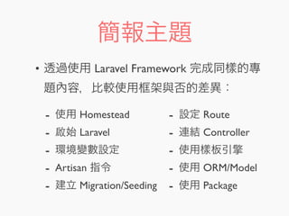 簡報主題
• 透過使用 Laravel Framework 完成同樣的專
題內容，比較使用框架與否的差異：
- 使用 Homestead
- 啟始 Laravel
- 環境變數設定
- Artisan 指令
- 建立 Migration/Seeding
- 設定 Route
- 連結 Controller
- 使用樣板引擎
- 使用 ORM/Model
- 使用 Package
 