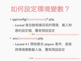 如何設定環境變數？
• app/conﬁg/{environment}/*.php
- Laravel 會自動根據目前的環境，載入對
應的設定 ，覆寫預設設定
• .env.{environment}.php
- Laravel 4.1 開始整合 phpenv 套件，直接
將環境變數載入後，覆寫預設設定
★ 參考：http://laravel.tw/docs/conﬁguration#protecting-sensitive-conﬁguration
★ 參考：http://laravel.tw/docs/4.2/conﬁguration#environment-conﬁguration
 