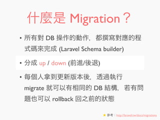 什麼是 Migration？
• 所有對 DB 操作的動作，都 寫對應的程
式碼來完成 (Laravel Schema builder)
• 分成 up / down (前進/後退)
• 每個人拿到更新版本後，透過執行
migrate 就可以有相同的 DB 結構，若有問
題也可以 rollback 回之前的狀態
★ 參考：http://laravel.tw/docs/migrations
 