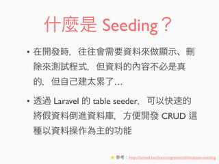什麼是 Seeding？
• 在開發時，往往會需要資料來做顯示、刪
除來測試程式，但資料的內容不必是真
的，但自己建太累了…
• 透過 Laravel 的 table seeder，可以快速的
將假資料倒進資料庫，方便開發 CRUD
種以資料操作為主的功能
★ 參考：http://laravel.tw/docs/migrations#database-seeding
 