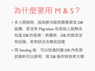 為什麼要用 M & S？
• 多人開發時，因為新功能而需要修改 DB
結構，若沒有 Migration 則其他人就無法
知道 DB 的差異； 署時，DB 的修改沒
有紀錄、若有狀況也無從回復
• 用 Seeding 後，可以快速的讓 DB 內有測
試資料可以使用，寫 DB 操作時效率大增
 