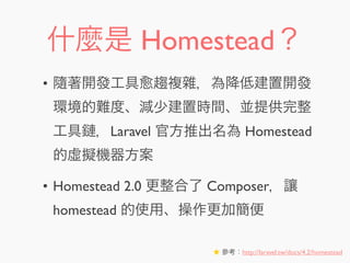 什麼是 Homestead？
• 隨著開發工具 趨複雜，為降低建置開發
環境的難度、減少建置時間、並提供完整
工具鏈，Laravel 官方推出名為 Homestead
的虛擬機器方案
• Homestead 2.0 更整合了 Composer，讓
homestead 的使用、操作更加簡便
★ 參考：http://laravel.tw/docs/4.2/homestead
 