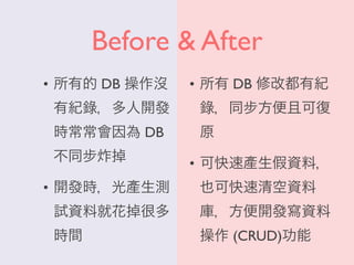 Before & After
• 所有的 DB 操作沒
有紀錄，多人開發
時常常會因為 DB
不同步炸掉
• 開發時，光產生測
試資料就花掉很多
時間
• 所有 DB 修改都有紀
錄，同步方便且可復
原
• 可快速產生假資料，
也可快速清空資料
庫，方便開發寫資料
操作 (CRUD)功能
 