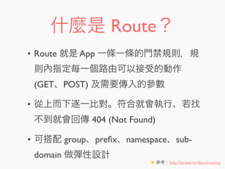什麼是 Route？
• Route 就是 App 一條一條的門禁規則，規
則內指定每一個路由可以接受的動作
(GET、POST) 及需要傳入的參數
• 從上而下逐一比對。符合就會執行、若找
不到就會回傳 404 (Not Found)
• 可搭配 group、preﬁx、namespace、sub-
domain 做彈性設計
★ 參考：http://laravel.tw/docs/routing
 