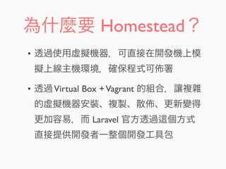 為什麼要 Homestead？
• 透過使用虛擬機器，可直接在開發機上模
擬上線主機環境，確保程式可 署
• 透過Virtual Box +Vagrant 的組合，讓複雜
的虛擬機器安裝、複製、散 、更新變得
更加容易，而 Laravel 官方透過 個方式
直接提供開發者一整個開發工具包
 