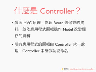 什麼是 Controller？
• 依照 MVC 原理，處理 Route 送過來的資
料，並依應用程式邏輯操作 Model 改變
存的資料
• 所有應用程式的邏輯由 Controller 統一處
理，Controller 本身依功能命名
★ 參考：http://laravel.tw/docs/controllers
 