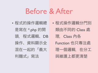 Before & After
• 程式的操作邏輯總
是寫在 *.php 的開
頭，程式邏輯、DB
操作、資料顯示全
混在一起的「義大
利麵式」寫法
• 程式操作邏輯分門別
類由不同的 Class 處
理，Class 內各
Function 也只專注處
理一個邏輯，在分工
與維護上都更清楚
 