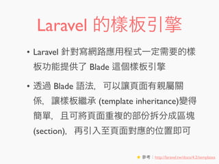 Laravel 的樣板引擎
• Laravel 針對寫網路應用程式一定需要的樣
板功能提供了 Blade 個樣板引擎
• 透過 Blade 語法，可以讓頁面有親屬關
係，讓樣板繼承 (template inheritance)變得
簡單，且可將頁面重複的部份拆分成區塊
(section)，再引入至頁面對應的位置即可
★ 參考：http://laravel.tw/docs/4.2/templates
 