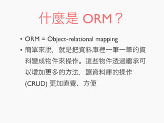 什麼是 ORM？
• ORM = Object-relational mapping
• 簡單來說，就是把資料庫裡一筆一筆的資
料變成物件來操作。 些物件透過繼承可
以增加更多的方法，讓資料庫的操作
(CRUD) 更加直覺、方便
 