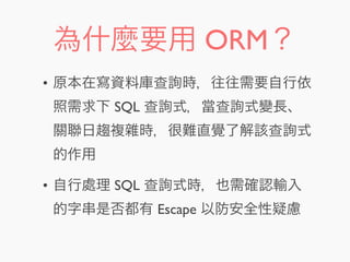 為什麼要用 ORM？
• 原本在寫資料庫查詢時，往往需要自行依
照需求下 SQL 查詢式，當查詢式變長、
關聯日趨複雜時，很難直覺了解該查詢式
的作用
• 自行處理 SQL 查詢式時，也需確認輸入
的字串是否都有 Escape 以防安全性疑慮
 
