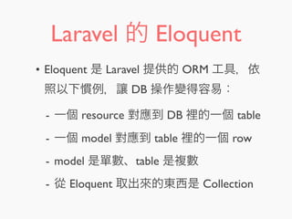 Laravel 的 Eloquent
• Eloquent 是 Laravel 提供的 ORM 工具，依
照以下慣例，讓 DB 操作變得容易：
- 一個 resource 對應到 DB 裡的一個 table
- 一個 model 對應到 table 裡的一個 row
- model 是單數、table 是複數
- 從 Eloquent 取出來的東西是 Collection
 