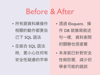 Before & After
• 所有跟資料庫操作
相關的動作都要自
己下 SQL 語法
• 在組合 SQL 語法
時，要小心任何有
安全性疑慮的字串
• 透過 Eloquent，操
作 DB 就像寫敘述
句一樣，資料表間
的關聯也很直覺
• 本身就已針對安全
性做防禦，減少初
學者可能的錯誤
 