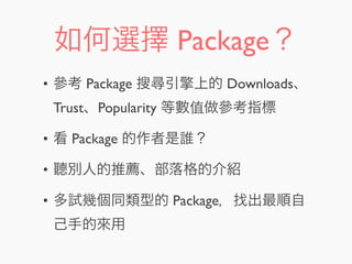 如何選擇 Package？
• 參考 Package 搜尋引擎上的 Downloads、
Trust、Popularity 等數值做參考指標
• 看 Package 的作者是誰？
• 聽別人的推薦、部落格的介紹
• 多試幾個同類型的 Package，找出最順自
己手的來用
 