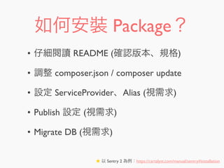 如何安裝 Package？
• 仔細閱讀 README (確認版本、規格)
• 調整 composer.json / composer update
• 設定 ServiceProvider、Alias (視需求)
• Publish 設定 (視需求)
• Migrate DB (視需求)
★ 以 Sentry 2 為例：https://cartalyst.com/manual/sentry#installation
 