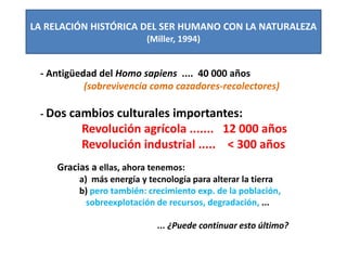 LA RELACIÓN HISTÓRICA DEL SER HUMANO CON LA NATURALEZA
(Miller, 1994)
- Antigüedad del Homo sapiens .... 40 000 años
(sobrevivencia como cazadores-recolectores)
- Dos cambios culturales importantes:
Revolución agrícola ....... 12 000 años
Revolución industrial ..... < 300 años
Gracias a ellas, ahora tenemos:
a) más energía y tecnología para alterar la tierra
b) pero también: crecimiento exp. de la población,
sobreexplotación de recursos, degradación, ...
... ¿Puede continuar esto último?
 