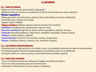 3.- LOS MAPAS 3.1.- TIPOS DE MAPAS Mapas son instrumento para estudiar la geografía. Debemos tener en cuenta en su confección el tipo de información que vamos a plasmar. Mapas topográficos Mapas generales con información aspectos físicos (naturales) y humanos (artificiales) Son la base para realizar otros mapas. España: escala 1:50.000. Mapas temáticos:  Reflejan aspecto o hecho concreto de la realidad Climáticos :  Precipitaciones, temperaturas, tipos de clima. Recursos económicos:  Agricultura, pesca, minería, ganadería, industria, turismo. Población:   Densidad población, migraciones, natalidad, mortalidad, núcleos urbanos. Políticos:  Límites políticos, capitales. Comunicaciones:   Carreteras, ferrocarriles, puertos, aeropuertos. Relieve:   Cordilleras, llanuras, mesetas, ríos, accidentes costeros. 3.2.- LOS SIGNOS CONVENCIONALES Cada elemento se representa con un símbolo o color. Los símbolos se denominan signos convencionales. En la leyenda (parte inferior del mapa) aparecen los símbolos junto con el significado. Los signos suelen ser: colores, puntos, círculos (de distinto tamaño o grosor) 3.3.- PARA LEER UN MAPA Tener en cuenta la escala que utiliza para imaginar el ámbito que abarca. Tener en cuenta la leyenda para leer la información. Confrontar la información con otros mapas o fotografías. 