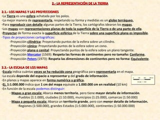 2.- LA REPRESENTACIÓN DE LA TIERRA 2.1.- LOS MAPAS Y LAS PROYECCIONES La  Tierra  es una  esfera  achatada por los polos. La mejor manera de  representarla , respetando su forma y medidas es un  globo terráqueo. Para  reproducir con detalle  algunas partes de la Tierra, los cartógrafos idearon los  mapas . Los  mapas  son  representaciones planas de toda la superficie de la Tierra o de una parte de ella . Proyectar  de forma exacta la  superficie esférica  de la Tierra  sobre una superficie plana es imposible . Tipos de proyecciones cartográficas : Proyección  cilíndrica : Proyectando puntos de la esfera sobre un cilindro. Proyección  cónica : Proyectando puntos de la esfera sobre un cono. Proyección  plana o cenital : Proyectando puntos de la esfera sobre un plano tangente. Proyección  Mercator   (1569):  Respeta las formas de continentes pero no tamaño:  Conforme . Proyección  Peters  (1973):  Respeta las dimensiones de continentes pero no forma:  Equivalente . 2.2.- LA ESCALA DE LOS MAPAS Escala  indica cuántas  veces se ha reducido zona  geográfica para  representarla  en el mapa. La escala  depende del espacio a representar   y  del  grado de información . En planos y mapas aparece en  forma numérica y gráfica . Ej.  1:1.000.000  indica que  1 cm del mapa  equivale a  1.000.000 cm en realidad  (10 km) En función de la escala  podemos distinguir : Mapas a gran escala:   Abarca  menos territorio , pero tiene  mayor detalle de información . Pueblos (1:1.000), ciudades (1:10.000), municipios (1:25.000), comarcas (1:50.000) Mapa a pequeña escala:  Abarca un  territorio grande , pero con  menor detalle de información. Regiones (1:500.000), grandes Estados (1:5.000.000), continentes (1:50.000.000) 