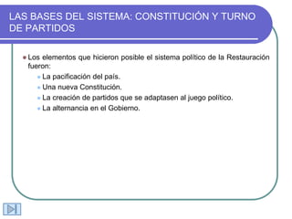 LAS BASES DEL SISTEMA: CONSTITUCIÓN Y TURNO
DE PARTIDOS
 Los elementos que hicieron posible el sistema político de la Restauración
fueron:
 La pacificación del país.
 Una nueva Constitución.
 La creación de partidos que se adaptasen al juego político.
 La alternancia en el Gobierno.
 